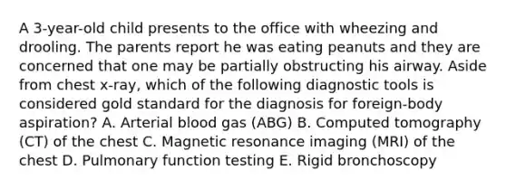 A 3-year-old child presents to the office with wheezing and drooling. The parents report he was eating peanuts and they are concerned that one may be partially obstructing his airway. Aside from chest x-ray, which of the following diagnostic tools is considered gold standard for the diagnosis for foreign-body aspiration? A. Arterial blood gas (ABG) B. Computed tomography (CT) of the chest C. Magnetic resonance imaging (MRI) of the chest D. Pulmonary function testing E. Rigid bronchoscopy