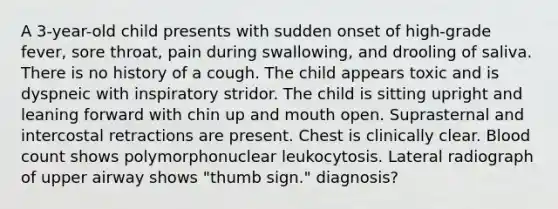 A 3-year-old child presents with sudden onset of high-grade fever, sore throat, pain during swallowing, and drooling of saliva. There is no history of a cough. The child appears toxic and is dyspneic with inspiratory stridor. The child is sitting upright and leaning forward with chin up and mouth open. Suprasternal and intercostal retractions are present. Chest is clinically clear. Blood count shows polymorphonuclear leukocytosis. Lateral radiograph of upper airway shows "thumb sign." diagnosis?