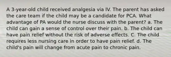 A 3-year-old child received analgesia via IV. The parent has asked the care team if the child may be a candidate for PCA. What advantage of PA would the nurse discuss with the parent? a. The child can gain a sense of control over their pain. b. The child can have pain relief without the risk of adverse effects. C. The child requires less nursing care in order to have pain relief. d. The child's pain will change from acute pain to chronic pain.