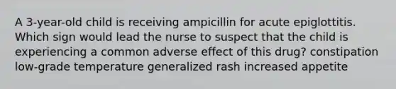 A 3-year-old child is receiving ampicillin for acute epiglottitis. Which sign would lead the nurse to suspect that the child is experiencing a common adverse effect of this drug? constipation low-grade temperature generalized rash increased appetite