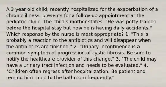 A 3-year-old child, recently hospitalized for the exacerbation of a chronic illness, presents for a follow-up appointment at the pediatric clinic. The child's mother states, "He was potty trained before the hospital stay but now he is having daily accidents." Which response by the nurse is most appropriate? 1. "This is probably a reaction to the antibiotics and will disappear when the antibiotics are finished." 2. "Urinary incontinence is a common symptom of progression of cystic fibrosis. Be sure to notify the healthcare provider of this change." 3. "The child may have a urinary tract infection and needs to be evaluated." 4. "Children often regress after hospitalization. Be patient and remind him to go to the bathroom frequently."