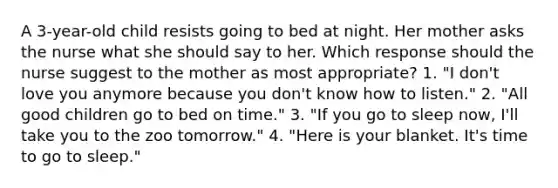 A 3-year-old child resists going to bed at night. Her mother asks the nurse what she should say to her. Which response should the nurse suggest to the mother as most appropriate? 1. "I don't love you anymore because you don't know how to listen." 2. "All good children go to bed on time." 3. "If you go to sleep now, I'll take you to the zoo tomorrow." 4. "Here is your blanket. It's time to go to sleep."