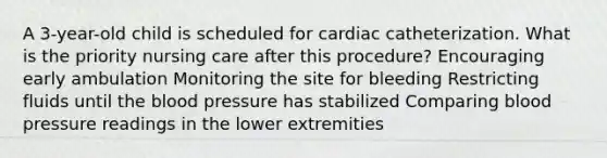 A 3-year-old child is scheduled for cardiac catheterization. What is the priority nursing care after this procedure? Encouraging early ambulation Monitoring the site for bleeding Restricting fluids until the blood pressure has stabilized Comparing blood pressure readings in the lower extremities