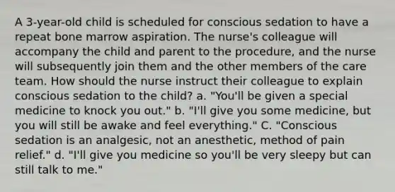 A 3-year-old child is scheduled for conscious sedation to have a repeat bone marrow aspiration. The nurse's colleague will accompany the child and parent to the procedure, and the nurse will subsequently join them and the other members of the care team. How should the nurse instruct their colleague to explain conscious sedation to the child? a. "You'll be given a special medicine to knock you out." b. "I'll give you some medicine, but you will still be awake and feel everything." C. "Conscious sedation is an analgesic, not an anesthetic, method of pain relief." d. "I'll give you medicine so you'll be very sleepy but can still talk to me."