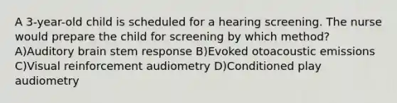 A 3-year-old child is scheduled for a hearing screening. The nurse would prepare the child for screening by which method? A)Auditory brain stem response B)Evoked otoacoustic emissions C)Visual reinforcement audiometry D)Conditioned play audiometry