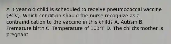 A 3-year-old child is scheduled to receive pneumococcal vaccine (PCV). Which condition should the nurse recognize as a contraindication to the vaccine in this child? A. Autism B. Premature birth C. Temperature of 103°F D. The child's mother is pregnant