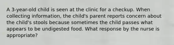 A 3-year-old child is seen at the clinic for a checkup. When collecting information, the child's parent reports concern about the child's stools because sometimes the child passes what appears to be undigested food. What response by the nurse is appropriate?