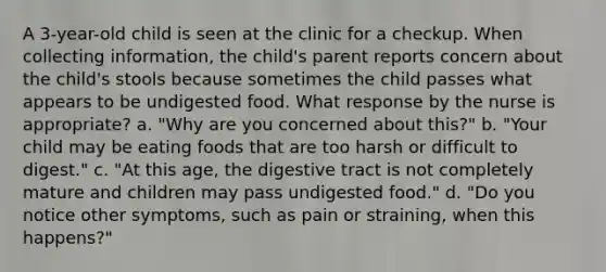 A 3-year-old child is seen at the clinic for a checkup. When collecting information, the child's parent reports concern about the child's stools because sometimes the child passes what appears to be undigested food. What response by the nurse is appropriate? a. "Why are you concerned about this?" b. "Your child may be eating foods that are too harsh or difficult to digest." c. "At this age, the digestive tract is not completely mature and children may pass undigested food." d. "Do you notice other symptoms, such as pain or straining, when this happens?"