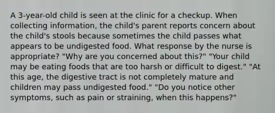 A 3-year-old child is seen at the clinic for a checkup. When collecting information, the child's parent reports concern about the child's stools because sometimes the child passes what appears to be undigested food. What response by the nurse is appropriate? "Why are you concerned about this?" "Your child may be eating foods that are too harsh or difficult to digest." "At this age, the digestive tract is not completely mature and children may pass undigested food." "Do you notice other symptoms, such as pain or straining, when this happens?"