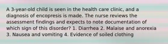 A 3-year-old child is seen in the health care clinic, and a diagnosis of encopresis is made. The nurse reviews the assessment findings and expects to note documentation of which sign of this disorder? 1. Diarrhea 2. Malaise and anorexia 3. Nausea and vomiting 4. Evidence of soiled clothing