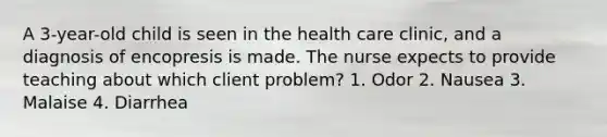 A 3-year-old child is seen in the health care clinic, and a diagnosis of encopresis is made. The nurse expects to provide teaching about which client problem? 1. Odor 2. Nausea 3. Malaise 4. Diarrhea