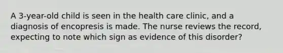 A 3-year-old child is seen in the health care clinic, and a diagnosis of encopresis is made. The nurse reviews the record, expecting to note which sign as evidence of this disorder?