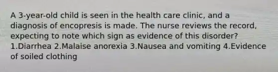 A 3-year-old child is seen in the health care clinic, and a diagnosis of encopresis is made. The nurse reviews the record, expecting to note which sign as evidence of this disorder? 1.Diarrhea 2.Malaise anorexia 3.Nausea and vomiting 4.Evidence of soiled clothing