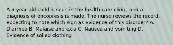 A 3-year-old child is seen in the health care clinic, and a diagnosis of encopresis is made. The nurse reviews the record, expecting to note which sign as evidence of this disorder? A. Diarrhea B. Malaise anorexia C. Nausea and vomiting D. Evidence of soiled clothing