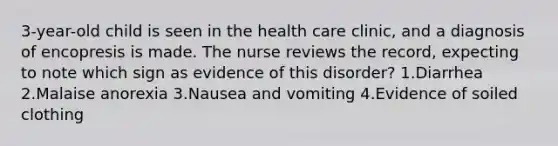 3-year-old child is seen in the health care clinic, and a diagnosis of encopresis is made. The nurse reviews the record, expecting to note which sign as evidence of this disorder? 1.Diarrhea 2.Malaise anorexia 3.Nausea and vomiting 4.Evidence of soiled clothing