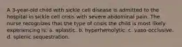 A 3-year-old child with sickle cell disease is admitted to the hospital in sickle cell crisis with severe abdominal pain. The nurse recognizes that the type of crisis the child is most likely experiencing is: a. aplastic. b. hyperhemolytic. c. vaso-occlusive. d. splenic sequestration.