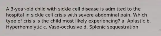 A 3-year-old child with sickle cell disease is admitted to the hospital in sickle cell crisis with severe abdominal pain. Which type of crisis is the child most likely experiencing? a. Aplastic b. Hyperhemolytic c. Vaso-occlusive d. Splenic sequestration