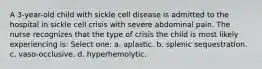 A 3-year-old child with sickle cell disease is admitted to the hospital in sickle cell crisis with severe abdominal pain. The nurse recognizes that the type of crisis the child is most likely experiencing is: Select one: a. aplastic. b. splenic sequestration. c. vaso-occlusive. d. hyperhemolytic.