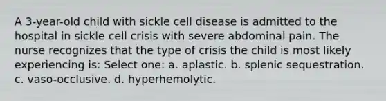 A 3-year-old child with sickle cell disease is admitted to the hospital in sickle cell crisis with severe abdominal pain. The nurse recognizes that the type of crisis the child is most likely experiencing is: Select one: a. aplastic. b. splenic sequestration. c. vaso-occlusive. d. hyperhemolytic.