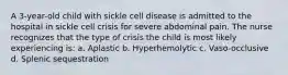 A 3-year-old child with sickle cell disease is admitted to the hospital in sickle cell crisis for severe abdominal pain. The nurse recognizes that the type of crisis the child is most likely experiencing is: a. Aplastic b. Hyperhemolytic c. Vaso-occlusive d. Splenic sequestration