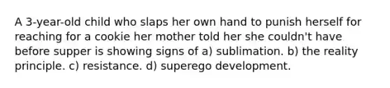 A 3-year-old child who slaps her own hand to punish herself for reaching for a cookie her mother told her she couldn't have before supper is showing signs of a) sublimation. b) the reality principle. c) resistance. d) superego development.