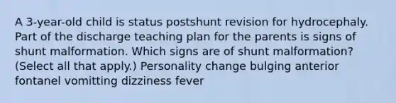 A 3-year-old child is status postshunt revision for hydrocephaly. Part of the discharge teaching plan for the parents is signs of shunt malformation. Which signs are of shunt malformation? (Select all that apply.) Personality change bulging anterior fontanel vomitting dizziness fever