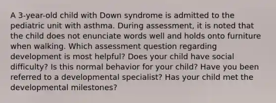 A 3-year-old child with Down syndrome is admitted to the pediatric unit with asthma. During assessment, it is noted that the child does not enunciate words well and holds onto furniture when walking. Which assessment question regarding development is most helpful? Does your child have social difficulty? Is this normal behavior for your child? Have you been referred to a developmental specialist? Has your child met the developmental milestones?