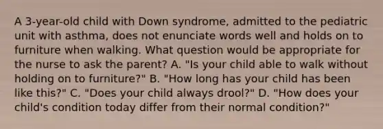 A 3-year-old child with Down syndrome, admitted to the pediatric unit with asthma, does not enunciate words well and holds on to furniture when walking. What question would be appropriate for the nurse to ask the parent? A. "Is your child able to walk without holding on to furniture?" B. "How long has your child has been like this?" C. "Does your child always drool?" D. "How does your child's condition today differ from their normal condition?"