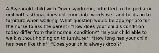 A 3-year-old child with Down syndrome, admitted to the pediatric unit with asthma, does not enunciate words well and holds on to furniture when walking. What question would be appropriate for the nurse to ask the parent? "How does your child's condition today differ from their normal condition?" "Is your child able to walk without holding on to furniture?" "How long has your child has been like this?" "Does your child always drool?"