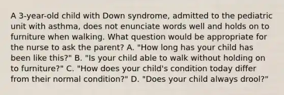 A 3-year-old child with Down syndrome, admitted to the pediatric unit with asthma, does not enunciate words well and holds on to furniture when walking. What question would be appropriate for the nurse to ask the parent? A. "How long has your child has been like this?" B. "Is your child able to walk without holding on to furniture?" C. "How does your child's condition today differ from their normal condition?" D. "Does your child always drool?"