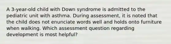 A 3-year-old child with Down syndrome is admitted to the pediatric unit with asthma. During assessment, it is noted that the child does not enunciate words well and holds onto furniture when walking. Which assessment question regarding development is most helpful?