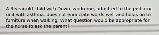 A 3-year-old child with Down syndrome, admitted to the pediatric unit with asthma, does not enunciate words well and holds on to furniture when walking. What question would be appropriate for the nurse to ask the parent?