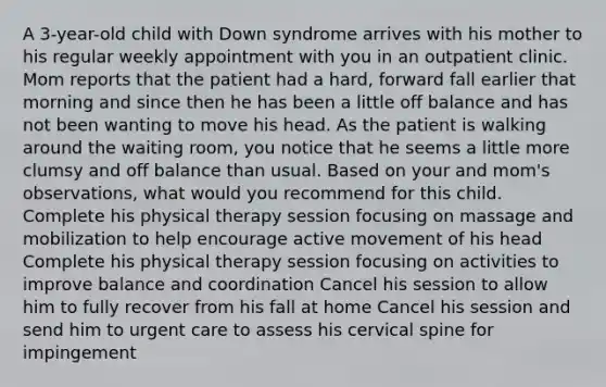 A 3-year-old child with Down syndrome arrives with his mother to his regular weekly appointment with you in an outpatient clinic. Mom reports that the patient had a hard, forward fall earlier that morning and since then he has been a little off balance and has not been wanting to move his head. As the patient is walking around the waiting room, you notice that he seems a little more clumsy and off balance than usual. Based on your and mom's observations, what would you recommend for this child. Complete his physical therapy session focusing on massage and mobilization to help encourage active movement of his head Complete his physical therapy session focusing on activities to improve balance and coordination Cancel his session to allow him to fully recover from his fall at home Cancel his session and send him to urgent care to assess his cervical spine for impingement