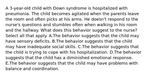 A 3-year-old child with Down syndrome is hospitalized with pneumonia. The child becomes agitated when the parents leave the room and often picks at his arms. He doesn't respond to the nurse's questions and stumbles often when walking in his room and the hallway. What does this behavior suggest to the nurse?Select all that apply. A.The behavior suggests that the child may have sensory deficits. B.The behavior suggests that the child may have inadequate social skills. C.The behavior suggests that the child is trying to cope with his hospitalization. D.The behavior suggests that the child has a diminished emotional response. E.The behavior suggests that the child may have problems with balance and coordination.