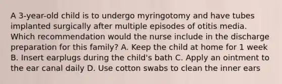 A 3-year-old child is to undergo myringotomy and have tubes implanted surgically after multiple episodes of otitis media. Which recommendation would the nurse include in the discharge preparation for this family? A. Keep the child at home for 1 week B. Insert earplugs during the child's bath C. Apply an ointment to the ear canal daily D. Use cotton swabs to clean the inner ears