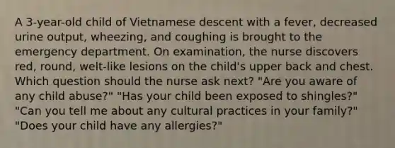 A 3-year-old child of Vietnamese descent with a fever, decreased urine output, wheezing, and coughing is brought to the emergency department. On examination, the nurse discovers red, round, welt-like lesions on the child's upper back and chest. Which question should the nurse ask next? "Are you aware of any child abuse?" "Has your child been exposed to shingles?" "Can you tell me about any cultural practices in your family?" "Does your child have any allergies?"