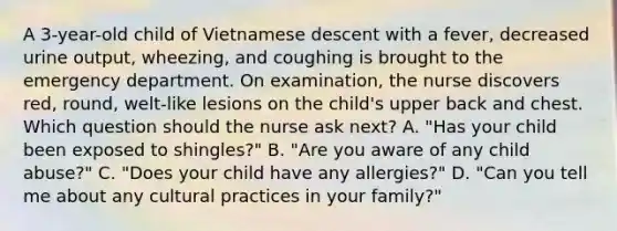 A 3-year-old child of Vietnamese descent with a fever, decreased urine output, wheezing, and coughing is brought to the emergency department. On examination, the nurse discovers red, round, welt-like lesions on the child's upper back and chest. Which question should the nurse ask next? A. "Has your child been exposed to shingles?" B. "Are you aware of any child abuse?" C. "Does your child have any allergies?" D. "Can you tell me about any cultural practices in your family?"