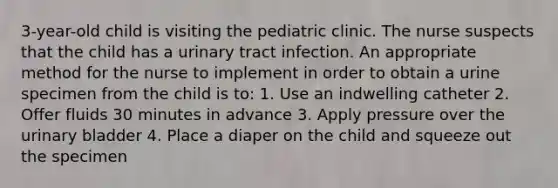 3-year-old child is visiting the pediatric clinic. The nurse suspects that the child has a urinary tract infection. An appropriate method for the nurse to implement in order to obtain a urine specimen from the child is to: 1. Use an indwelling catheter 2. Offer fluids 30 minutes in advance 3. Apply pressure over the urinary bladder 4. Place a diaper on the child and squeeze out the specimen