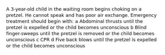 A 3-year-old child in the waiting room begins choking on a pretzel. He cannot speak and has poor air exchange. Emergency treatment should begin with: a Abdominal thrusts until the pretzel is expelled or the child becomes unconscious b Blind finger-sweeps until the pretzel is removed or the child becomes unconscious c CPR d Five back blows until the pretzel is expelled or the child becomes unconscious