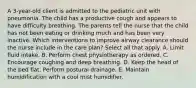 A 3-year-old client is admitted to the pediatric unit with pneumonia. The child has a productive cough and appears to have difficulty breathing. The parents tell the nurse that the child has not been eating or drinking much and has been very inactive. Which interventions to improve airway clearance should the nurse include in the care plan? Select all that apply. A. Limit fluid intake. B. Perform chest physiotherapy as ordered. C. Encourage coughing and deep breathing. D. Keep the head of the bed flat. Perform postural drainage. E. Maintain humidification with a cool mist humidifier.