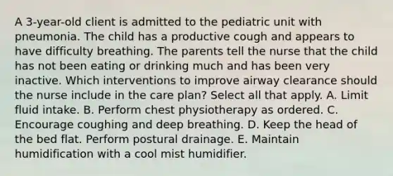 A 3-year-old client is admitted to the pediatric unit with pneumonia. The child has a productive cough and appears to have difficulty breathing. The parents tell the nurse that the child has not been eating or drinking much and has been very inactive. Which interventions to improve airway clearance should the nurse include in the care plan? Select all that apply. A. Limit fluid intake. B. Perform chest physiotherapy as ordered. C. Encourage coughing and deep breathing. D. Keep the head of the bed flat. Perform postural drainage. E. Maintain humidification with a cool mist humidifier.