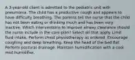 A 3-year-old client is admitted to the pediatric unit with pneumonia. The child has a productive cough and appears to have difficulty breathing. The parents tell the nurse that the child has not been eating or drinking much and has been very inactive. Which interventions to improve airway clearance should the nurse include in the care plan? Select all that apply. Limit fluid intake. Perform chest physiotherapy as ordered. Encourage coughing and deep breathing. Keep the head of the bed flat. Perform postural drainage. Maintain humidification with a cool mist humidifier.