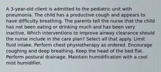 A 3-year-old client is admitted to the pediatric unit with pneumonia. The child has a productive cough and appears to have difficulty breathing. The parents tell the nurse that the child has not been eating or drinking much and has been very inactive. Which interventions to improve airway clearance should the nurse include in the care plan? Select all that apply. Limit fluid intake. Perform chest physiotherapy as ordered. Encourage coughing and deep breathing. Keep the head of the bed flat. Perform postural drainage. Maintain humidification with a cool mist humidifier.