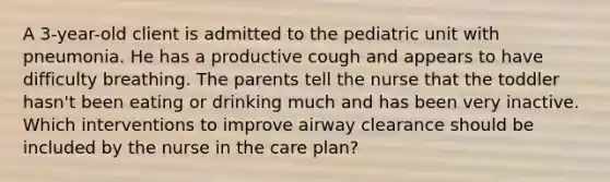 A 3-year-old client is admitted to the pediatric unit with pneumonia. He has a productive cough and appears to have difficulty breathing. The parents tell the nurse that the toddler hasn't been eating or drinking much and has been very inactive. Which interventions to improve airway clearance should be included by the nurse in the care plan?