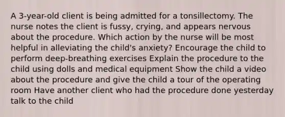 A 3-year-old client is being admitted for a tonsillectomy. The nurse notes the client is fussy, crying, and appears nervous about the procedure. Which action by the nurse will be most helpful in alleviating the child's anxiety? Encourage the child to perform deep-breathing exercises Explain the procedure to the child using dolls and medical equipment Show the child a video about the procedure and give the child a tour of the operating room Have another client who had the procedure done yesterday talk to the child