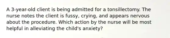 A 3-year-old client is being admitted for a tonsillectomy. The nurse notes the client is fussy, crying, and appears nervous about the procedure. Which action by the nurse will be most helpful in alleviating the child's anxiety?