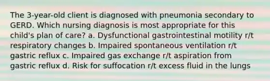 The 3-year-old client is diagnosed with pneumonia secondary to GERD. Which nursing diagnosis is most appropriate for this child's plan of care? a. Dysfunctional gastrointestinal motility r/t respiratory changes b. Impaired spontaneous ventilation r/t gastric reflux c. Impaired <a href='https://www.questionai.com/knowledge/kU8LNOksTA-gas-exchange' class='anchor-knowledge'>gas exchange</a> r/t aspiration from gastric reflux d. Risk for suffocation r/t excess fluid in the lungs