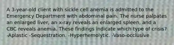 A 3-year-old client with sickle cell anemia is admitted to the Emergency Department with abdominal pain. The nurse palpates an enlarged liver, an x-ray reveals an enlarged spleen, and a CBC reveals anemia. These findings indicate which type of crisis? -Aplastic -Sequestration. -Hyperhemolytic. -Vaso-occlusive