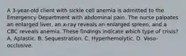 A 3-year-old client with sickle cell anemia is admitted to the Emergency Department with abdominal pain. The nurse palpates an enlarged liver, an x-ray reveals an enlarged spleen, and a CBC reveals anemia. These findings indicate which type of crisis? A. Aplastic. B. Sequestration. C. Hyperhemolytic. D. Vaso-occlusive.