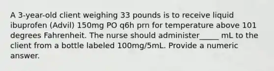 A 3-year-old client weighing 33 pounds is to receive liquid ibuprofen (Advil) 150mg PO q6h prn for temperature above 101 degrees Fahrenheit. The nurse should administer_____ mL to the client from a bottle labeled 100mg/5mL. Provide a numeric answer.